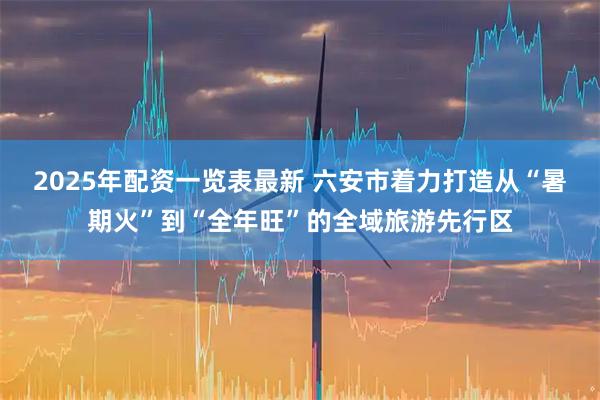 2025年配资一览表最新 六安市着力打造从“暑期火”到“全年旺”的全域旅游先行区