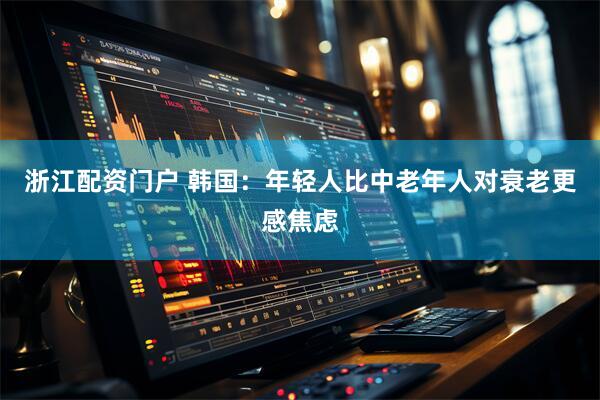 浙江配资门户 韩国：年轻人比中老年人对衰老更感焦虑