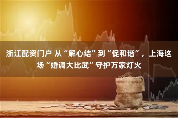 浙江配资门户 从“解心结”到“促和谐”，上海这场“婚调大比武”守护万家灯火