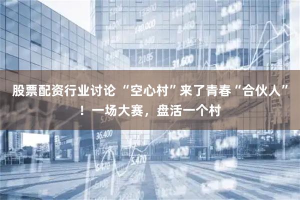 股票配资行业讨论 “空心村”来了青春“合伙人”！一场大赛，盘活一个村