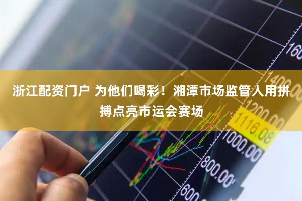 浙江配资门户 为他们喝彩！湘潭市场监管人用拼搏点亮市运会赛场