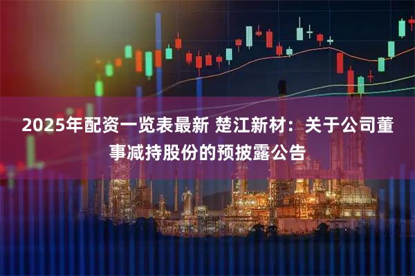 2025年配资一览表最新 楚江新材：关于公司董事减持股份的预披露公告