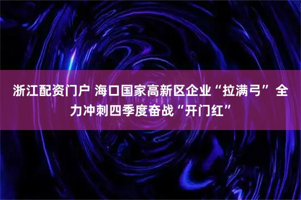 浙江配资门户 海口国家高新区企业“拉满弓” 全力冲刺四季度奋战“开门红”