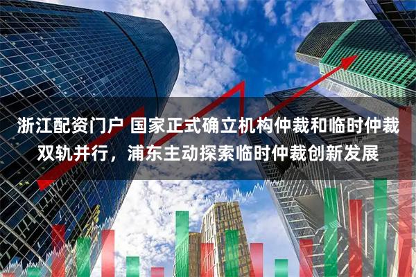 浙江配资门户 国家正式确立机构仲裁和临时仲裁双轨并行，浦东主动探索临时仲裁创新发展