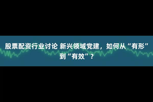 股票配资行业讨论 新兴领域党建，如何从“有形”到“有效”？