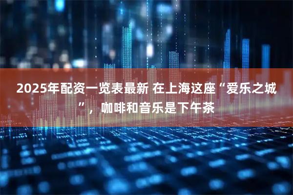 2025年配资一览表最新 在上海这座“爱乐之城”，咖啡和音乐是下午茶
