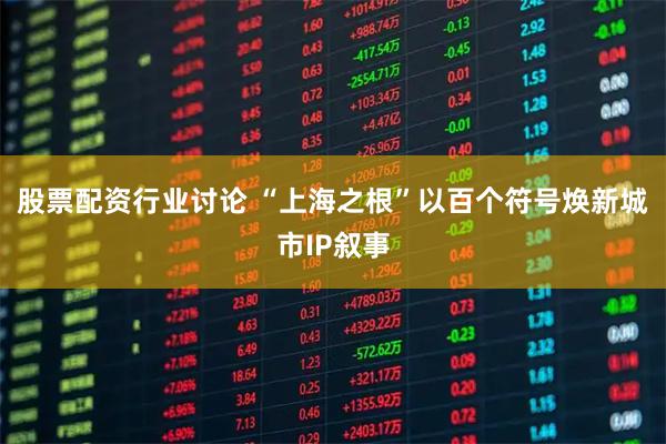 股票配资行业讨论 “上海之根”以百个符号焕新城市IP叙事