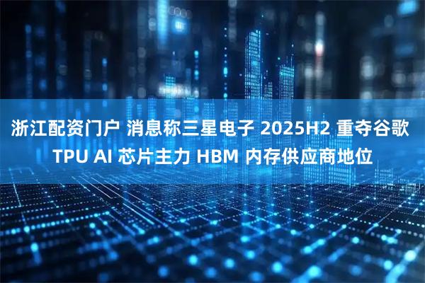 浙江配资门户 消息称三星电子 2025H2 重夺谷歌 TPU AI 芯片主力 HBM 内存供应商地位
