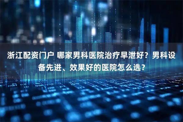 浙江配资门户 哪家男科医院治疗早泄好？男科设备先进、效果好的医院怎么选？