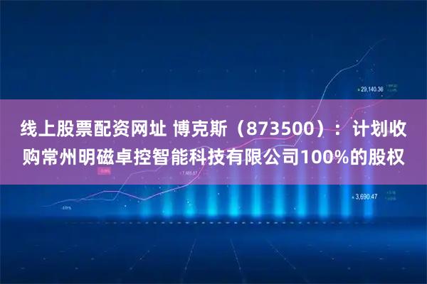线上股票配资网址 博克斯（873500）：计划收购常州明磁卓控智能科技有限公司100%的股权