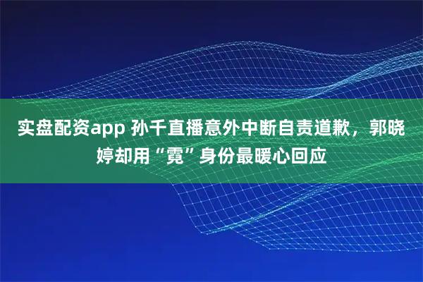 实盘配资app 孙千直播意外中断自责道歉，郭晓婷却用“霓”身份最暖心回应