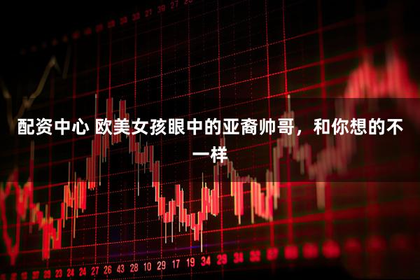 配资中心 欧美女孩眼中的亚裔帅哥，和你想的不一样