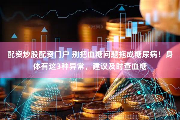 配资炒股配资门户 别把血糖问题拖成糖尿病！身体有这3种异常，建议及时查血糖
