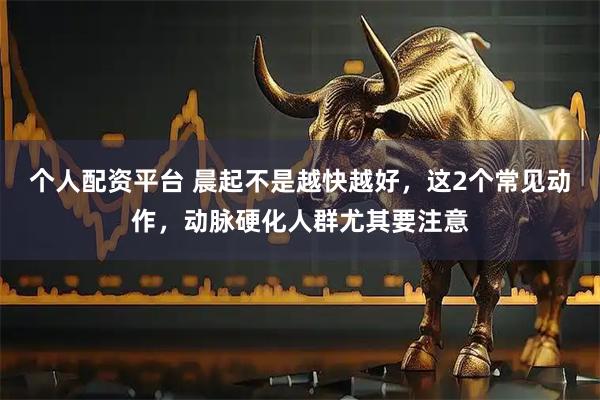 个人配资平台 晨起不是越快越好，这2个常见动作，动脉硬化人群尤其要注意