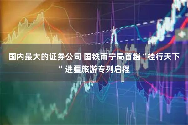 国内最大的证券公司 国铁南宁局首趟“桂行天下”进疆旅游专列启程
