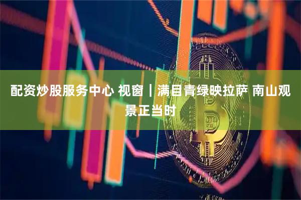 配资炒股服务中心 视窗｜满目青绿映拉萨 南山观景正当时
