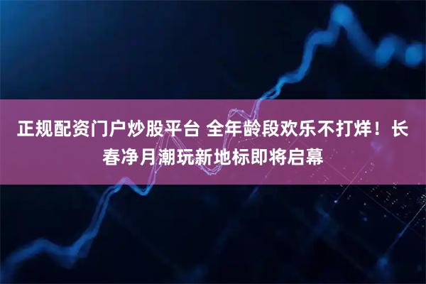 正规配资门户炒股平台 全年龄段欢乐不打烊！长春净月潮玩新地标即将启幕