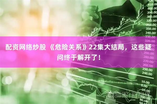 配资网络炒股 《危险关系》22集大结局，这些疑问终于解开了！