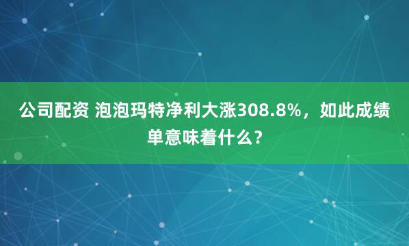 公司配资 泡泡玛特净利大涨308.8%，如此成绩单意味着什么？