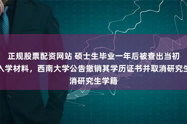正规股票配资网站 硕士生毕业一年后被查出当初伪造入学材料，西南大学公告撤销其学历证书并取消研究生学籍