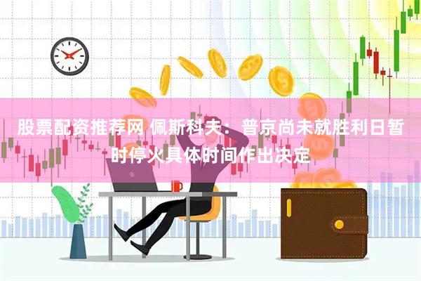 股票配资推荐网 佩斯科夫：普京尚未就胜利日暂时停火具体时间作出决定