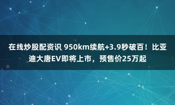 在线炒股配资识 950km续航+3.9秒破百！比亚迪大唐EV即将上市，预售价25万起