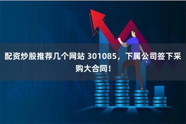 配资炒股推荐几个网站 301085，下属公司签下采购大合同！