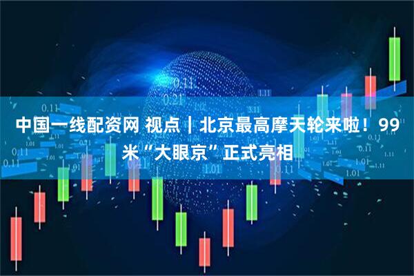 中国一线配资网 视点｜北京最高摩天轮来啦！99米“大眼京”正式亮相