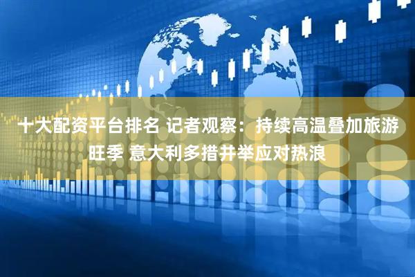 十大配资平台排名 记者观察：持续高温叠加旅游旺季 意大利多措并举应对热浪